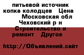 питьевой источник копка колодцев › Цена ­ 3 500 - Московская обл., Чеховский р-н Строительство и ремонт » Другое   